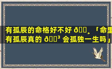 有孤辰的命格好不好 🕸 「命里有孤辰真的 🌳 会孤独一生吗」